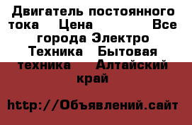 Двигатель постоянного тока. › Цена ­ 12 000 - Все города Электро-Техника » Бытовая техника   . Алтайский край